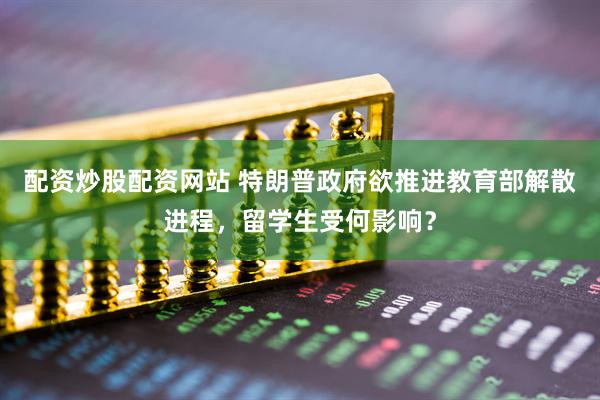 配资炒股配资网站 特朗普政府欲推进教育部解散进程，留学生受何影响？