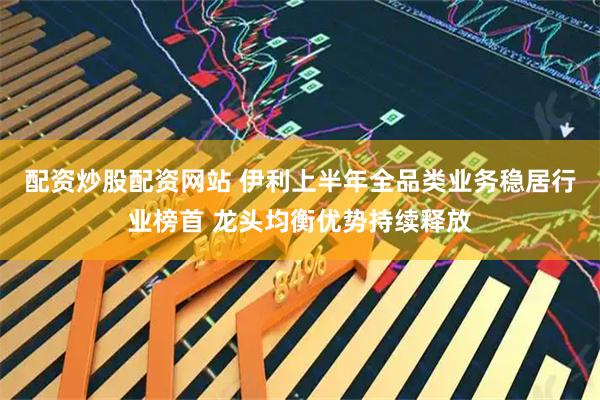 配资炒股配资网站 伊利上半年全品类业务稳居行业榜首 龙头均衡优势持续释放