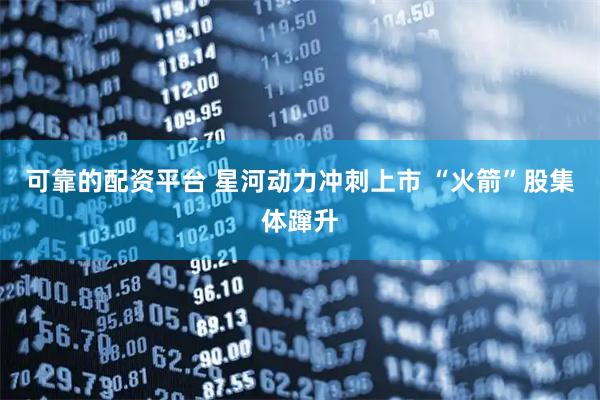 可靠的配资平台 星河动力冲刺上市 “火箭”股集体蹿升
