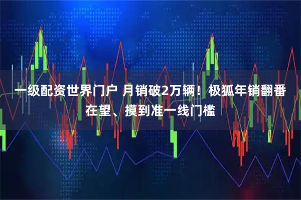 一级配资世界门户 月销破2万辆!极狐年销翻番在望、摸到准一线门槛