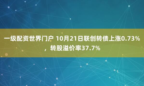 一级配资世界门户 10月21日联创转债上涨0.73%,转股溢价率37.7%