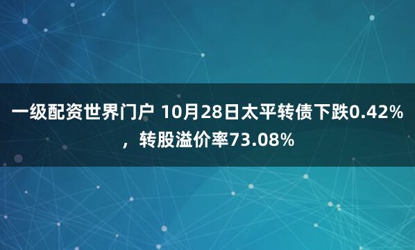 一级配资世界门户 10月28日太平转债下跌0.42%，转股溢价率73.08%