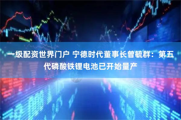 一级配资世界门户 宁德时代董事长曾毓群:第五代磷酸铁锂电池已开始量产