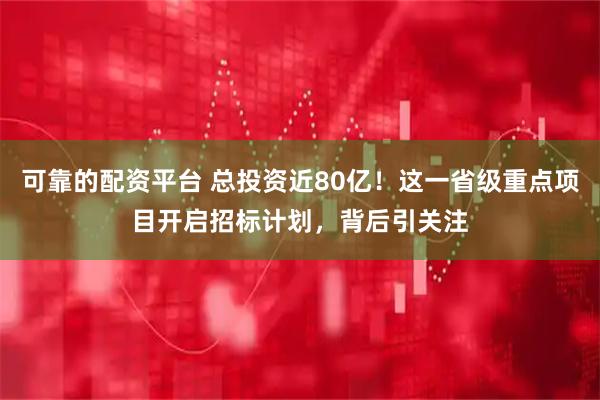 可靠的配资平台 总投资近80亿!这一省级重点项目开启招标计划,背后引关注