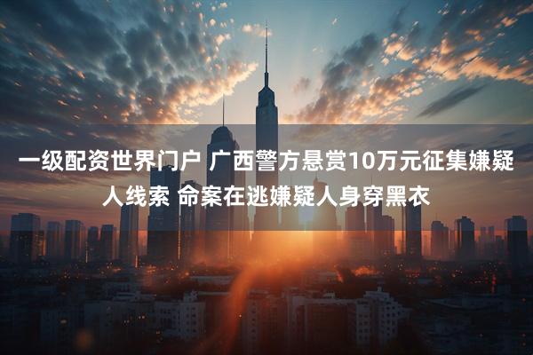 一级配资世界门户 广西警方悬赏10万元征集嫌疑人线索 命案在逃嫌疑人身穿黑衣