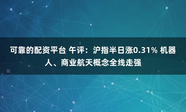 可靠的配资平台 午评：沪指半日涨0.31% 机器人、商业航天概念全线走强
