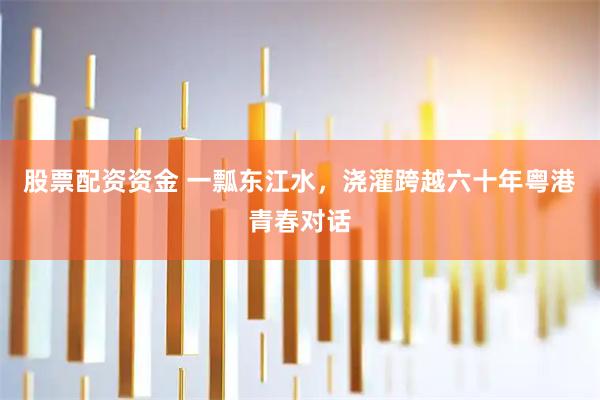 股票配资资金 一瓢东江水，浇灌跨越六十年粤港青春对话