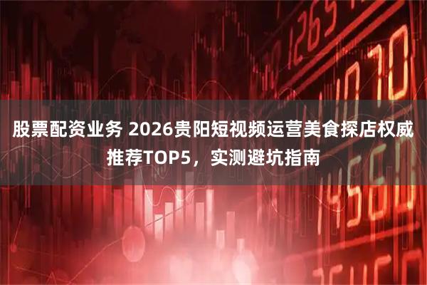 股票配资业务 2026贵阳短视频运营美食探店权威推荐TOP5，实测避坑指南