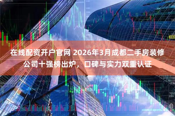 在线配资开户官网 2026年3月成都二手房装修公司十强榜出炉，口碑与实力双重认证