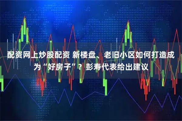 配资网上炒股配资 新楼盘、老旧小区如何打造成为“好房子”？彭寿代表给出建议
