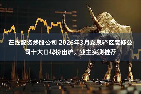 在线配资炒股公司 2026年3月龙泉驿区装修公司十大口碑榜出炉，业主实测推荐