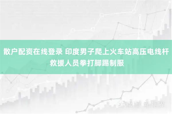 散户配资在线登录 印度男子爬上火车站高压电线杆 救援人员拳打脚踢制服