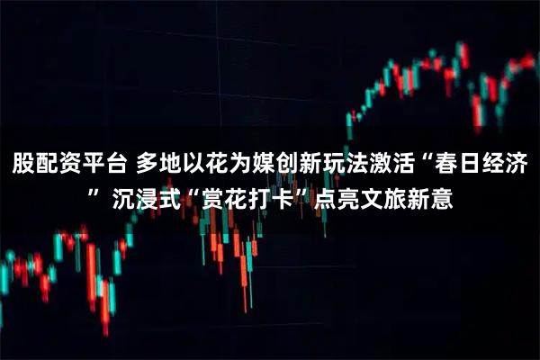 股配资平台 多地以花为媒创新玩法激活“春日经济” 沉浸式“赏花打卡”点亮文旅新意