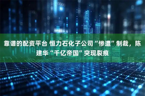 靠谱的配资平台 恒力石化子公司“惨遭”制裁，陈建华“千亿帝国”突现裂痕