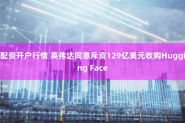 配资开户行情 英伟达同意斥资129亿美元收购Hugging Face
