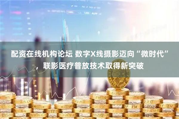 配资在线机构论坛 数字X线摄影迈向“微时代”，联影医疗普放技术取得新突破